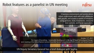 Copyright 2018 FUJITSU
Robot features as a panelist in UN meeting
3
October 11th, 2017
The Future of Everything – Sustainable Development in the Age of Rapid Technological Change.
Joint meeting of the United Nations General Assembly Second Committee and UN Economic and Social Council.
UN Deputy Secretary-General has a brief dialogue with Sophia
A business environment and society where
robots understand, work with and collaborate
with people, and express a variety of emotions
using gestures, body movements, voice and
tone controls, and facial expressions.
 
