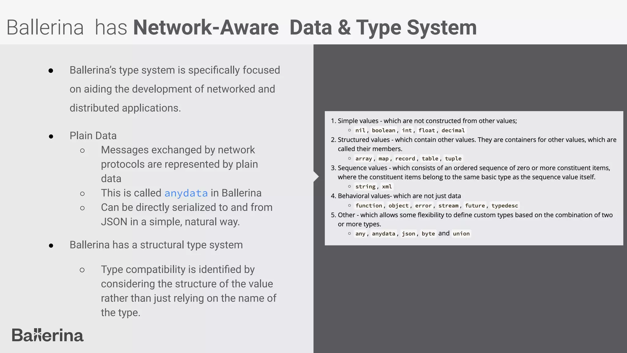 Ballerina has Network-Aware Data & Type System
● Ballerina’s type system is speciﬁcally focused
on aiding the development of networked and
distributed applications.
● Plain Data
○ Messages exchanged by network
protocols are represented by plain
data
○ This is called anydata in Ballerina
○ Can be directly serialized to and from
JSON in a simple, natural way.
● Ballerina has a structural type system
○ Type compatibility is identiﬁed by
considering the structure of the value
rather than just relying on the name of
the type.
 