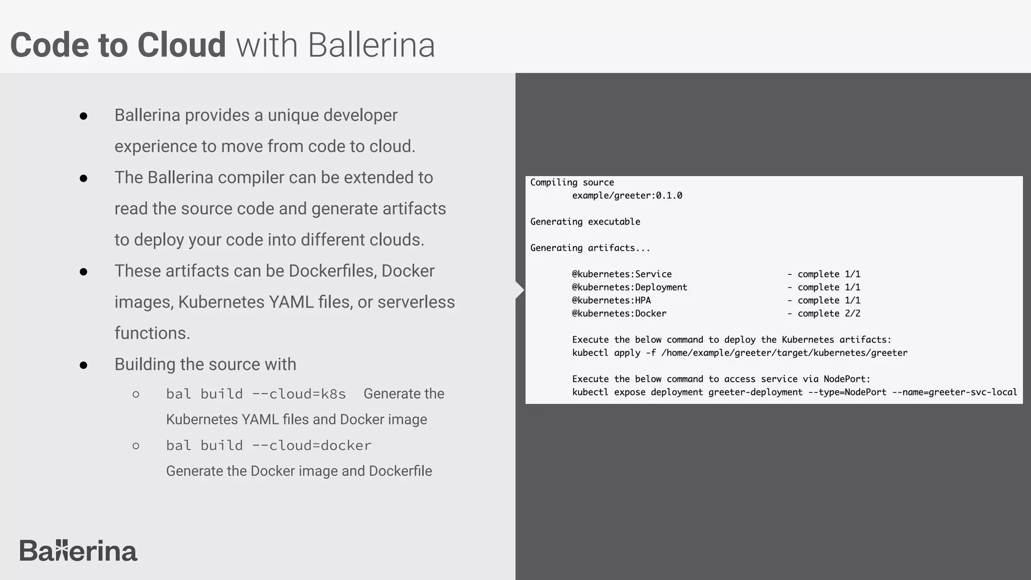 Code to Cloud with Ballerina
● Ballerina provides a unique developer
experience to move from code to cloud.
● The Ballerina compiler can be extended to
read the source code and generate artifacts
to deploy your code into different clouds.
● These artifacts can be Dockerﬁles, Docker
images, Kubernetes YAML ﬁles, or serverless
functions.
● Building the source with
○ bal build --cloud=k8s Generate the
Kubernetes YAML ﬁles and Docker image
○ bal build --cloud=docker
Generate the Docker image and Dockerﬁle
 
