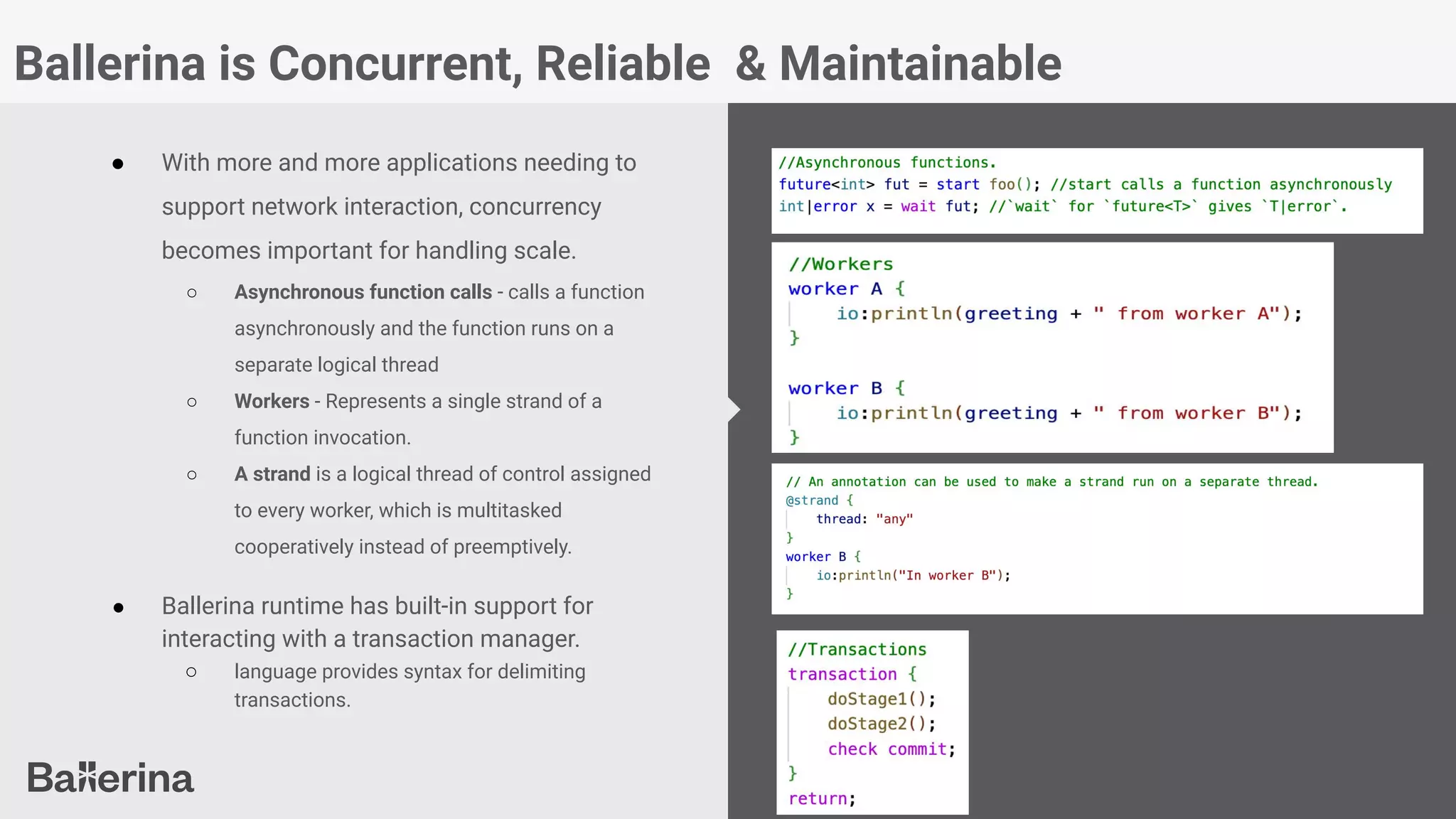 Ballerina is Concurrent, Reliable & Maintainable
● With more and more applications needing to
support network interaction, concurrency
becomes important for handling scale.
○ Asynchronous function calls - calls a function
asynchronously and the function runs on a
separate logical thread
○ Workers - Represents a single strand of a
function invocation.
○ A strand is a logical thread of control assigned
to every worker, which is multitasked
cooperatively instead of preemptively.
● Ballerina runtime has built-in support for
interacting with a transaction manager.
○ language provides syntax for delimiting
transactions.
 