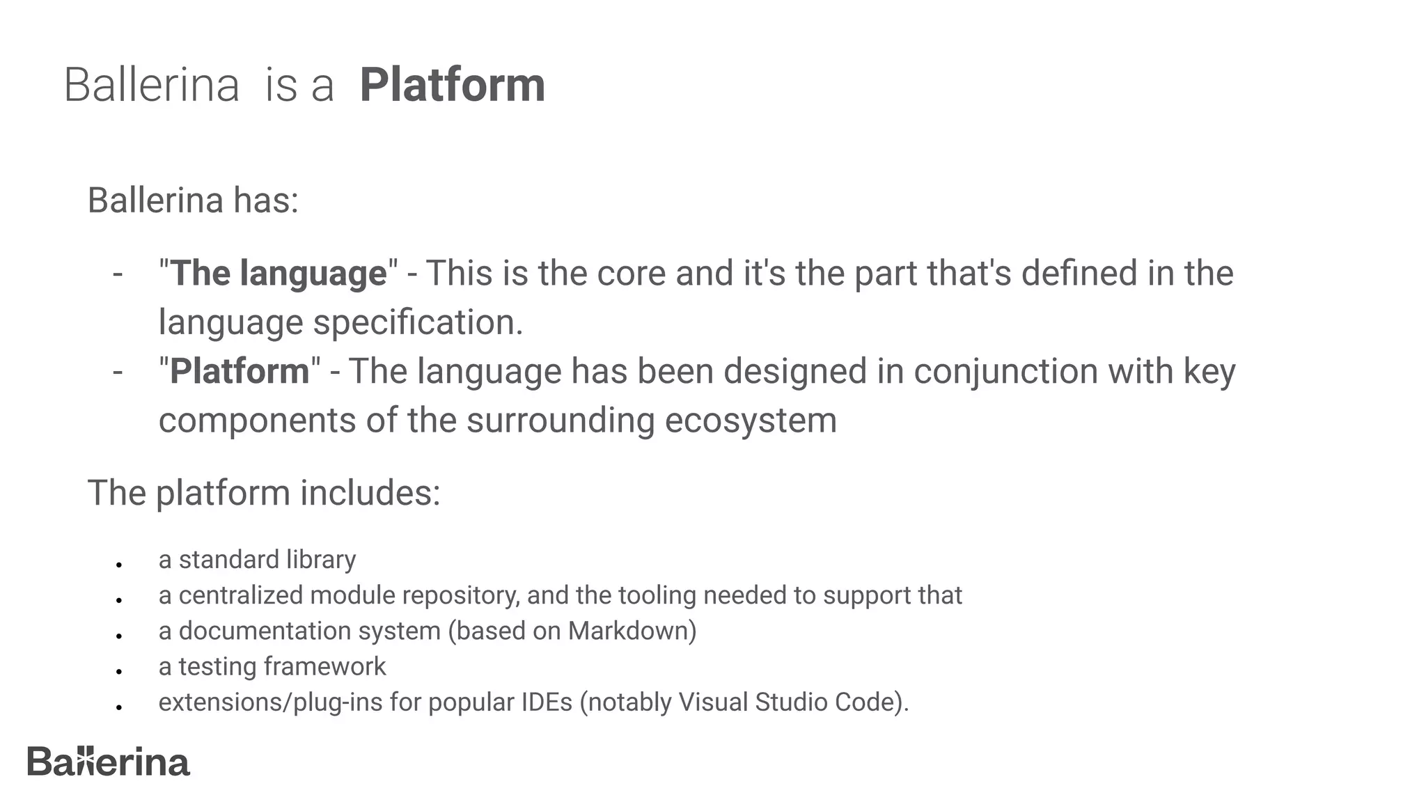 Ballerina is a Platform
Ballerina has:
- "The language" - This is the core and it's the part that's deﬁned in the
language speciﬁcation.
- "Platform" - The language has been designed in conjunction with key
components of the surrounding ecosystem
The platform includes:
● a standard library
● a centralized module repository, and the tooling needed to support that
● a documentation system (based on Markdown)
● a testing framework
● extensions/plug-ins for popular IDEs (notably Visual Studio Code).
 
