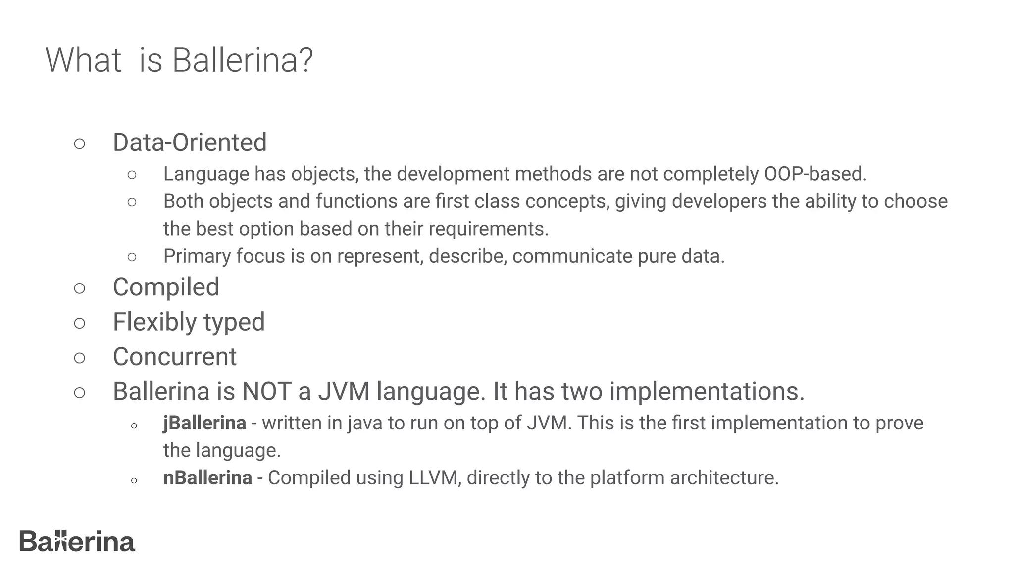 What is Ballerina?
○ Data-Oriented
○ Language has objects, the development methods are not completely OOP-based.
○ Both objects and functions are ﬁrst class concepts, giving developers the ability to choose
the best option based on their requirements.
○ Primary focus is on represent, describe, communicate pure data.
○ Compiled
○ Flexibly typed
○ Concurrent
○ Ballerina is NOT a JVM language. It has two implementations.
○ jBallerina - written in java to run on top of JVM. This is the ﬁrst implementation to prove
the language.
○ nBallerina - Compiled using LLVM, directly to the platform architecture.
 