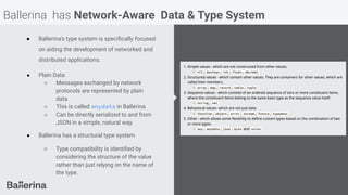 Ballerina has Network-Aware Data & Type System
● Ballerina’s type system is speciﬁcally focused
on aiding the development of networked and
distributed applications.
● Plain Data
○ Messages exchanged by network
protocols are represented by plain
data
○ This is called anydata in Ballerina
○ Can be directly serialized to and from
JSON in a simple, natural way.
● Ballerina has a structural type system
○ Type compatibility is identiﬁed by
considering the structure of the value
rather than just relying on the name of
the type.
 