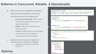 Ballerina is Concurrent, Reliable & Maintainable
● With more and more applications needing to
support network interaction, concurrency
becomes important for handling scale.
○ Asynchronous function calls - calls a function
asynchronously and the function runs on a
separate logical thread
○ Workers - Represents a single strand of a
function invocation.
○ A strand is a logical thread of control assigned
to every worker, which is multitasked
cooperatively instead of preemptively.
● Ballerina runtime has built-in support for
interacting with a transaction manager.
○ language provides syntax for delimiting
transactions.
 