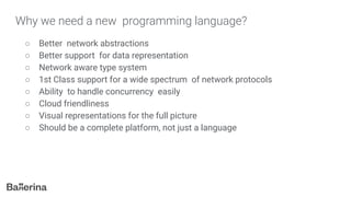 Why we need a new programming language?
○ Better network abstractions
○ Better support for data representation
○ Network aware type system
○ 1st Class support for a wide spectrum of network protocols
○ Ability to handle concurrency easily
○ Cloud friendliness
○ Visual representations for the full picture
○ Should be a complete platform, not just a language
 