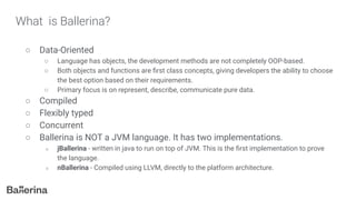 What is Ballerina?
○ Data-Oriented
○ Language has objects, the development methods are not completely OOP-based.
○ Both objects and functions are ﬁrst class concepts, giving developers the ability to choose
the best option based on their requirements.
○ Primary focus is on represent, describe, communicate pure data.
○ Compiled
○ Flexibly typed
○ Concurrent
○ Ballerina is NOT a JVM language. It has two implementations.
○ jBallerina - written in java to run on top of JVM. This is the ﬁrst implementation to prove
the language.
○ nBallerina - Compiled using LLVM, directly to the platform architecture.
 