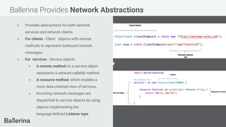 Ballerina Provides Network Abstractions
○ Provides abstractions for both network
services and network clients.
○ For clients - Client objects with remote
methods to represent outbound network
messages
○ For services - Service objects
○ A remote method on a service object
represents a network-callable method.
○ A resource method, which enables a
more data-oriented view of services.
○ Incoming network messages are
dispatched to service objects by using
objects implementing the
language-deﬁned Listener type.
 