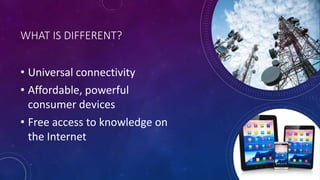 WHAT IS DIFFERENT?
• Universal connectivity
• Affordable, powerful
consumer devices
• Free access to knowledge on
the Internet
 