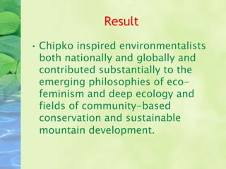 Result
• Chipko inspired environmentalists
  both nationally and globally and
  contributed substantially to the
  emerging philosophies of eco-
  feminism and deep ecology and
  fields of community-based
  conservation and sustainable
  mountain development.
 