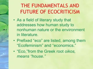 THE FUNDAMENTALS AND
   FUTURE OF ECOCRITICISM
• As a field of literary study that
  addresses how human study to
  nonhuman nature or the environment
  in literature.
• Prefixed “eco” are listed, among them
  “Ecofeminism” and “economics.”
• “Eco,”from the Greek root oikos,
  means “house.”
 