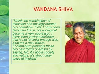 VANDANA SHIVA
“I think the combination of
feminism and ecology creates
two potentials. First, I have seen
feminism that is not ecological
become a new oppressor. I
have seen environmentalism
that is not feminist enough also
become a new elitism.
Ecofeminism prevents those
two new forms of elitism by
saying, No, it’s about society
and nature. It’s about other
ways of thinking”
 