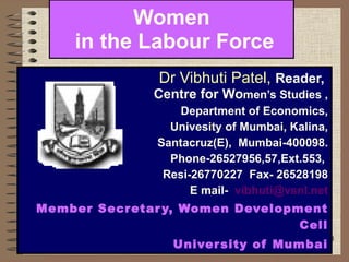 Women  in the Labour Force Dr Vibhuti Patel,  Reader,  Centre for Wo men’s Studies , Department of Economics, Univesity of Mumbai, Kalina, Santacruz(E),  Mumbai-400098. Phone-26527956,57,Ext.553,  Resi-26770227  Fax- 26528198 E mail-  [email_address] Member Secretary, Women Development Cell University of Mumbai 