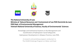 The National University of Laos
Ministry of Natural Resources and Environment of Lao PDR Electricité du Laos
PDR Dept. of Environmental Management
Vietnam National University of Science, Faculty of Environmental Sciences
Knowledge and Institutional Systems in the Management and
Coordination of Hydropower Social Safeguards:
Hydropower Development in Attapeu Province, Laos PDR.
A research and workshop program conducted to
The CGIAR Challenge Program on Water and Food

 
