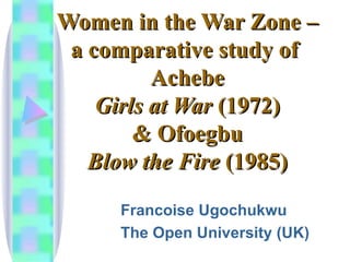 Women in the War Zone – a comparative study of  Achebe Girls at War  (1972) & Ofoegbu Blow the Fire  (1985) Francoise Ugochukwu The Open University (UK) 
