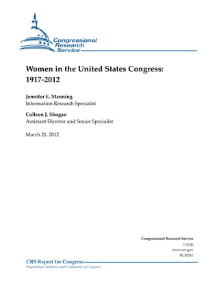 Women in the United States Congress:
1917-2012

Jennifer E. Manning
Information Research Specialist

Colleen J. Shogan
Assistant Director and Senior Specialist

March 21, 2012




                                                  Congressional Research Service
                                                                        7-5700
                                                                   www.crs.gov
                                                                        RL30261
CRS Report for Congress
Prepared for Members and Committees of Congress
 