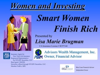 Women and Investing
                                    Smart Women
                                       Finish Rich
                                  Presented by
                                  Lisa Marie Brugman
                                        CA Insurance License # 0C97144


Insurance Agent for
                                               Advisors Wealth Management, Inc.
   New York Life Insurance
Registered Representative
                                               Owner, Financial Advisor
   for NYLIFE Securities, LLC.
Rep/Agent # 084584
Securities offered through NYLIFE Securities, LLC.
Member FinRA, SIPC
                                                                         Blue Coast Financial Advisor
                                                                         Independent Owner
 