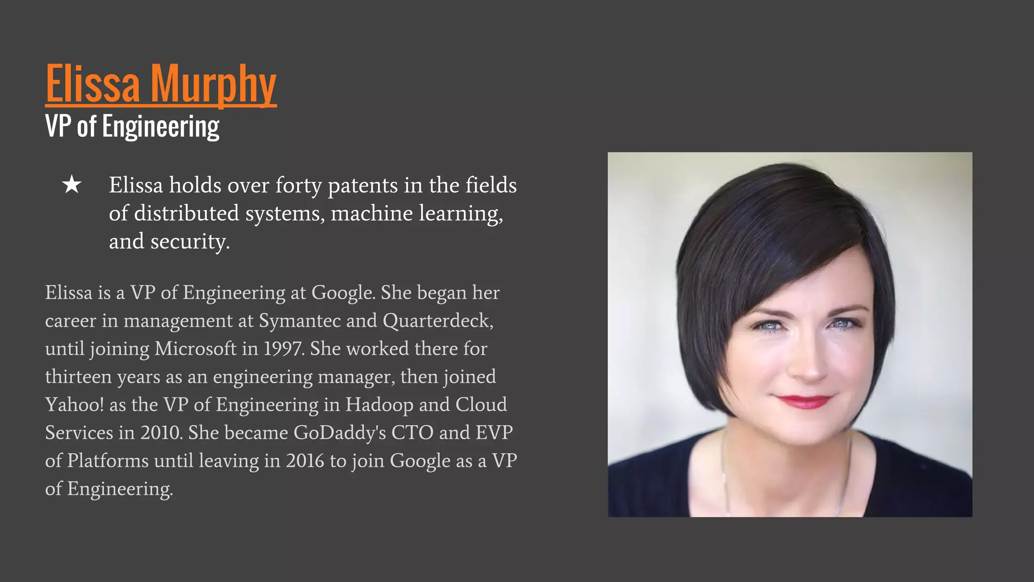 Elissa Murphy
VP of Engineering
Elissa is a VP of Engineering at Google. She began her
career in management at Symantec and Quarterdeck,
until joining Microsoft in 1997. She worked there for
thirteen years as an engineering manager, then joined
Yahoo! as the VP of Engineering in Hadoop and Cloud
Services in 2010. She became GoDaddy's CTO and EVP
of Platforms until leaving in 2016 to join Google as a VP
of Engineering.
★ Elissa holds over forty patents in the fields
of distributed systems, machine learning,
and security.
 