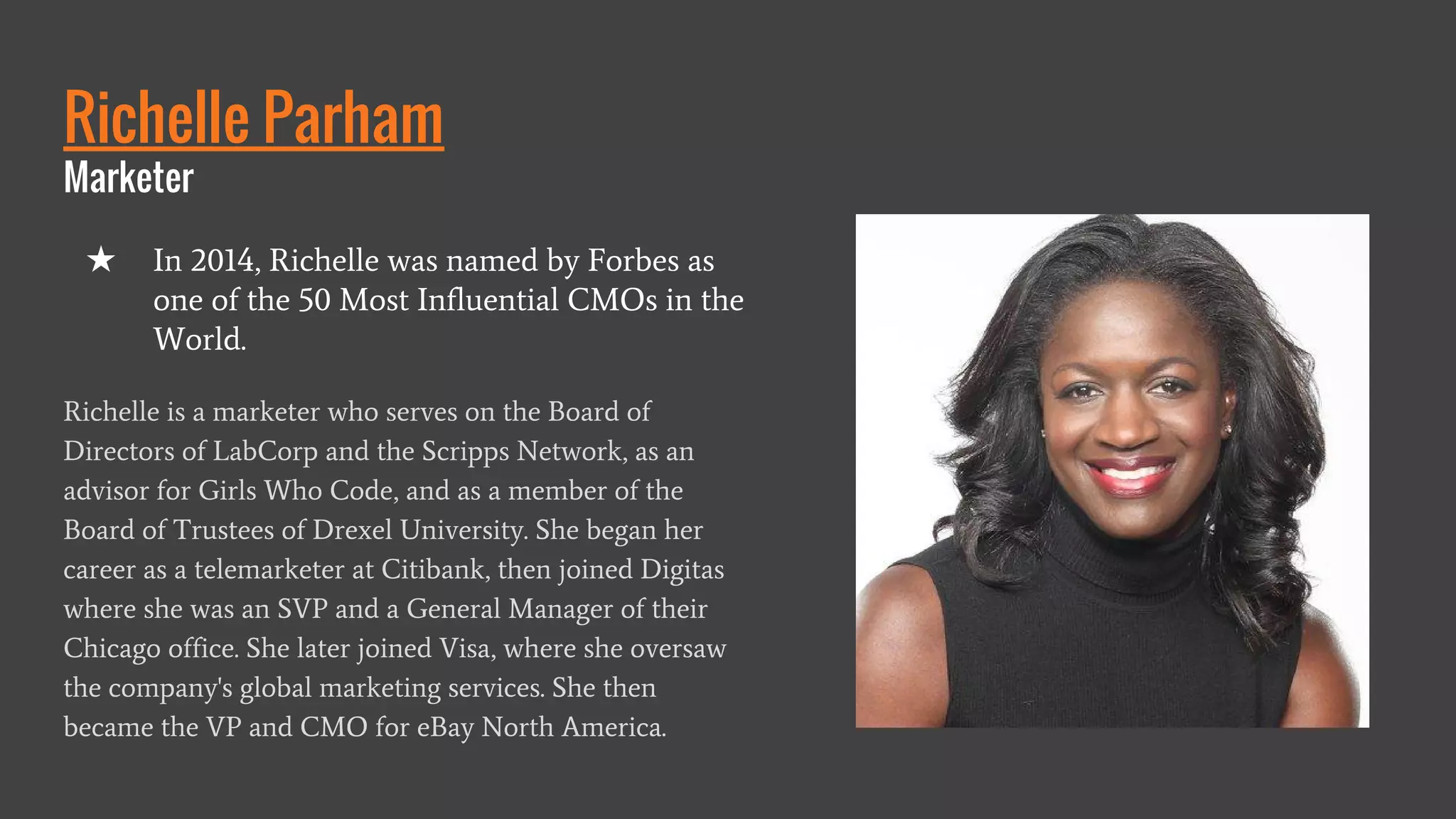 Richelle Parham
Marketer
Richelle is a marketer who serves on the Board of
Directors of LabCorp and the Scripps Network, as an
advisor for Girls Who Code, and as a member of the
Board of Trustees of Drexel University. She began her
career as a telemarketer at Citibank, then joined Digitas
where she was an SVP and a General Manager of their
Chicago office. She later joined Visa, where she oversaw
the company's global marketing services. She then
became the VP and CMO for eBay North America.
★ In 2014, Richelle was named by Forbes as
one of the 50 Most Influential CMOs in the
World.
 