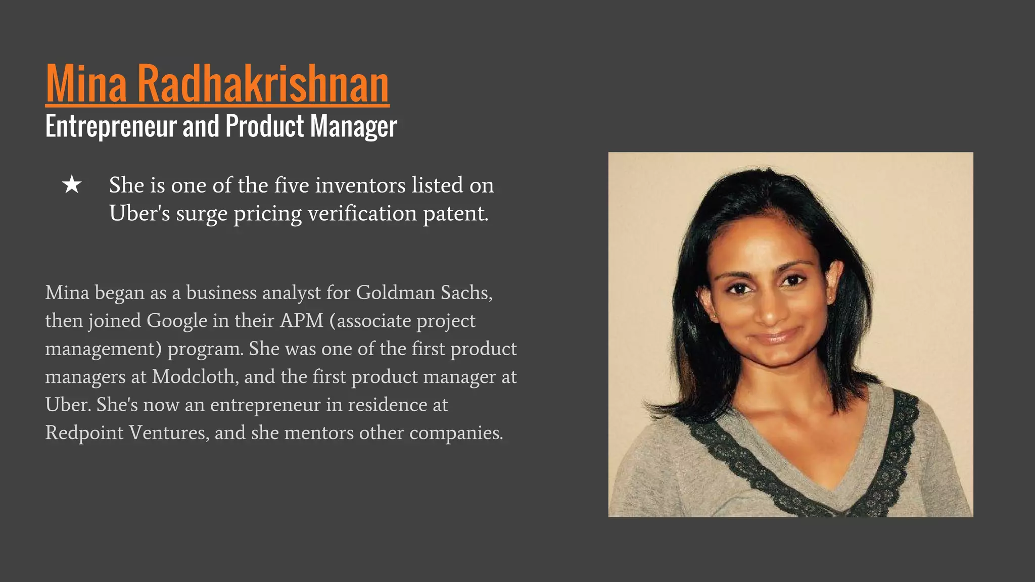 Mina Radhakrishnan
Entrepreneur and Product Manager
Mina began as a business analyst for Goldman Sachs,
then joined Google in their APM (associate project
management) program. She was one of the first product
managers at Modcloth, and the first product manager at
Uber. She's now an entrepreneur in residence at
Redpoint Ventures, and she mentors other companies.
★ She is one of the five inventors listed on
Uber's surge pricing verification patent.
 