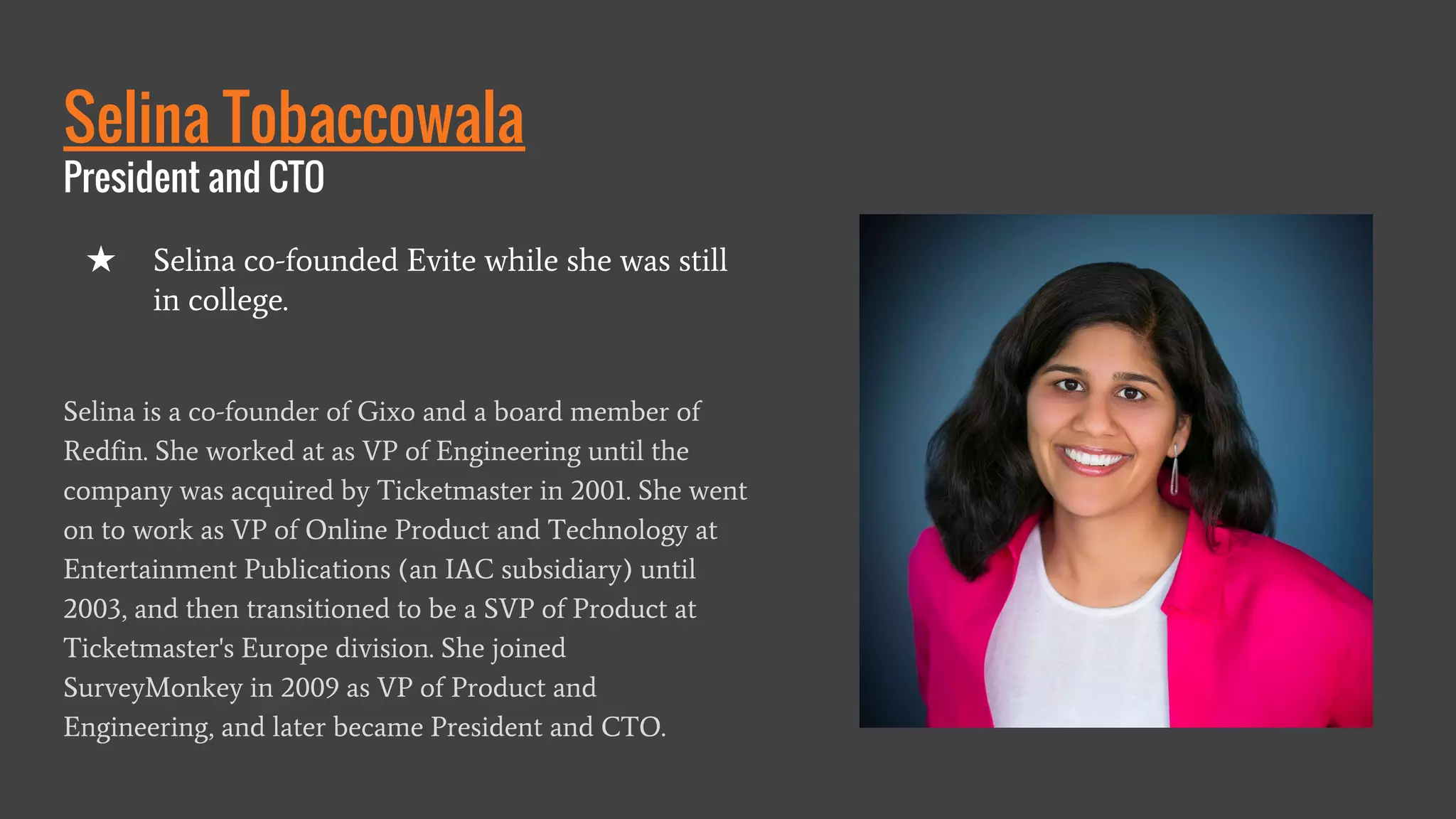 Selina Tobaccowala
President and CTO
Selina is a co-founder of Gixo and a board member of
Redfin. She worked at as VP of Engineering until the
company was acquired by Ticketmaster in 2001. She went
on to work as VP of Online Product and Technology at
Entertainment Publications (an IAC subsidiary) until
2003, and then transitioned to be a SVP of Product at
Ticketmaster's Europe division. She joined
SurveyMonkey in 2009 as VP of Product and
Engineering, and later became President and CTO.
★ Selina co-founded Evite while she was still
in college.
 