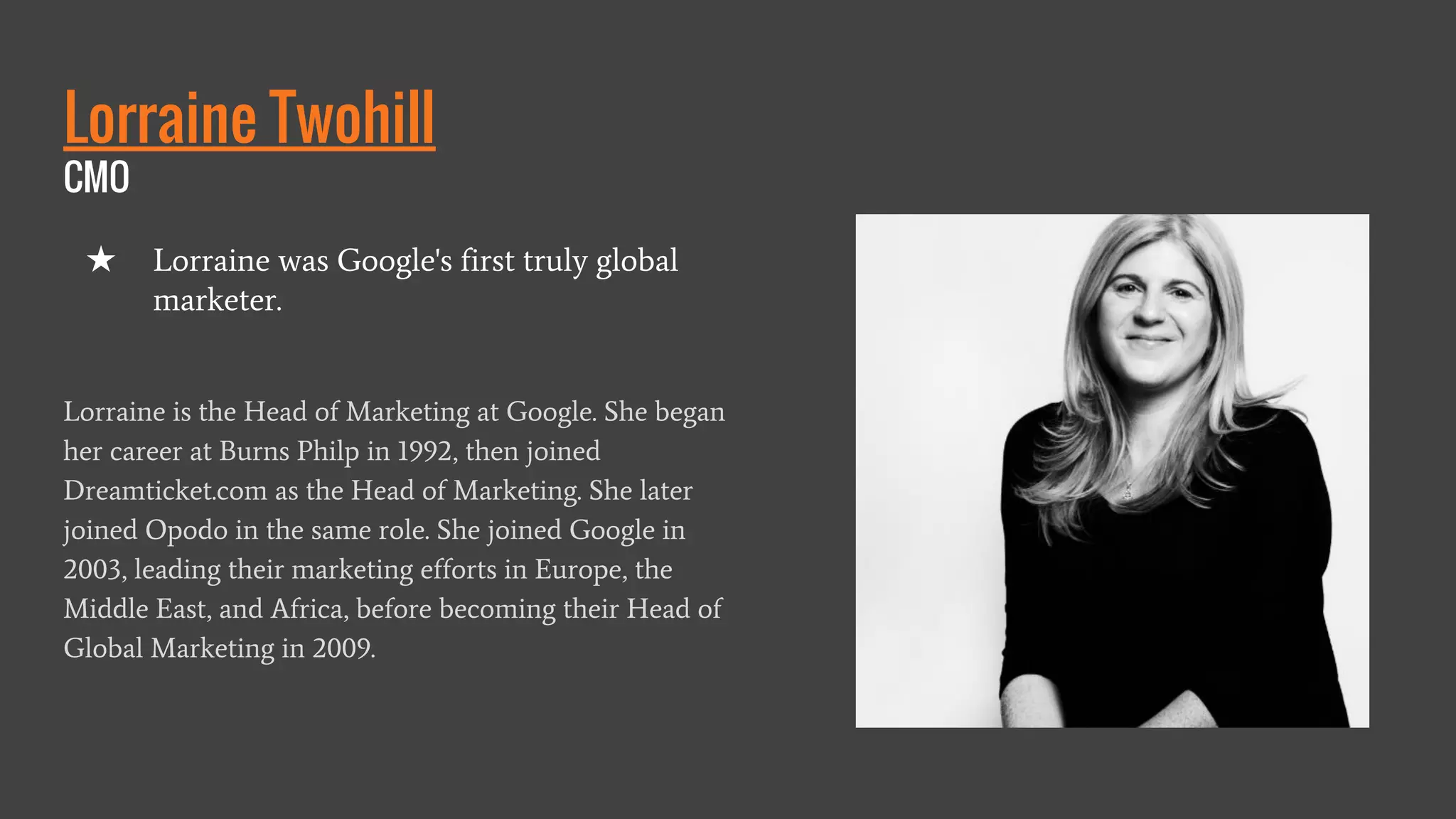 Lorraine Twohill
CMO
Lorraine is the Head of Marketing at Google. She began
her career at Burns Philp in 1992, then joined
Dreamticket.com as the Head of Marketing. She later
joined Opodo in the same role. She joined Google in
2003, leading their marketing efforts in Europe, the
Middle East, and Africa, before becoming their Head of
Global Marketing in 2009.
★ Lorraine was Google's first truly global
marketer.
 
