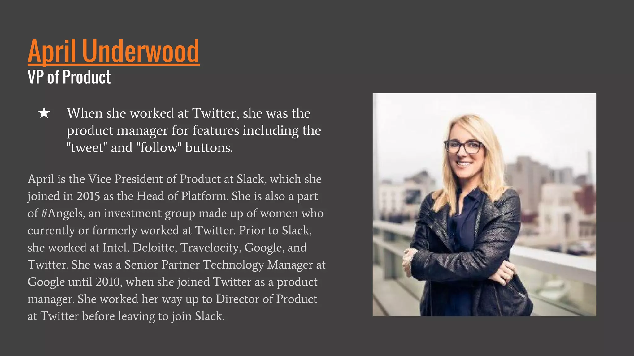 April Underwood
VP of Product
April is the Vice President of Product at Slack, which she
joined in 2015 as the Head of Platform. She is also a part
of #Angels, an investment group made up of women who
currently or formerly worked at Twitter. Prior to Slack,
she worked at Intel, Deloitte, Travelocity, Google, and
Twitter. She was a Senior Partner Technology Manager at
Google until 2010, when she joined Twitter as a product
manager. She worked her way up to Director of Product
at Twitter before leaving to join Slack.
★ When she worked at Twitter, she was the
product manager for features including the
"tweet" and "follow" buttons.
 