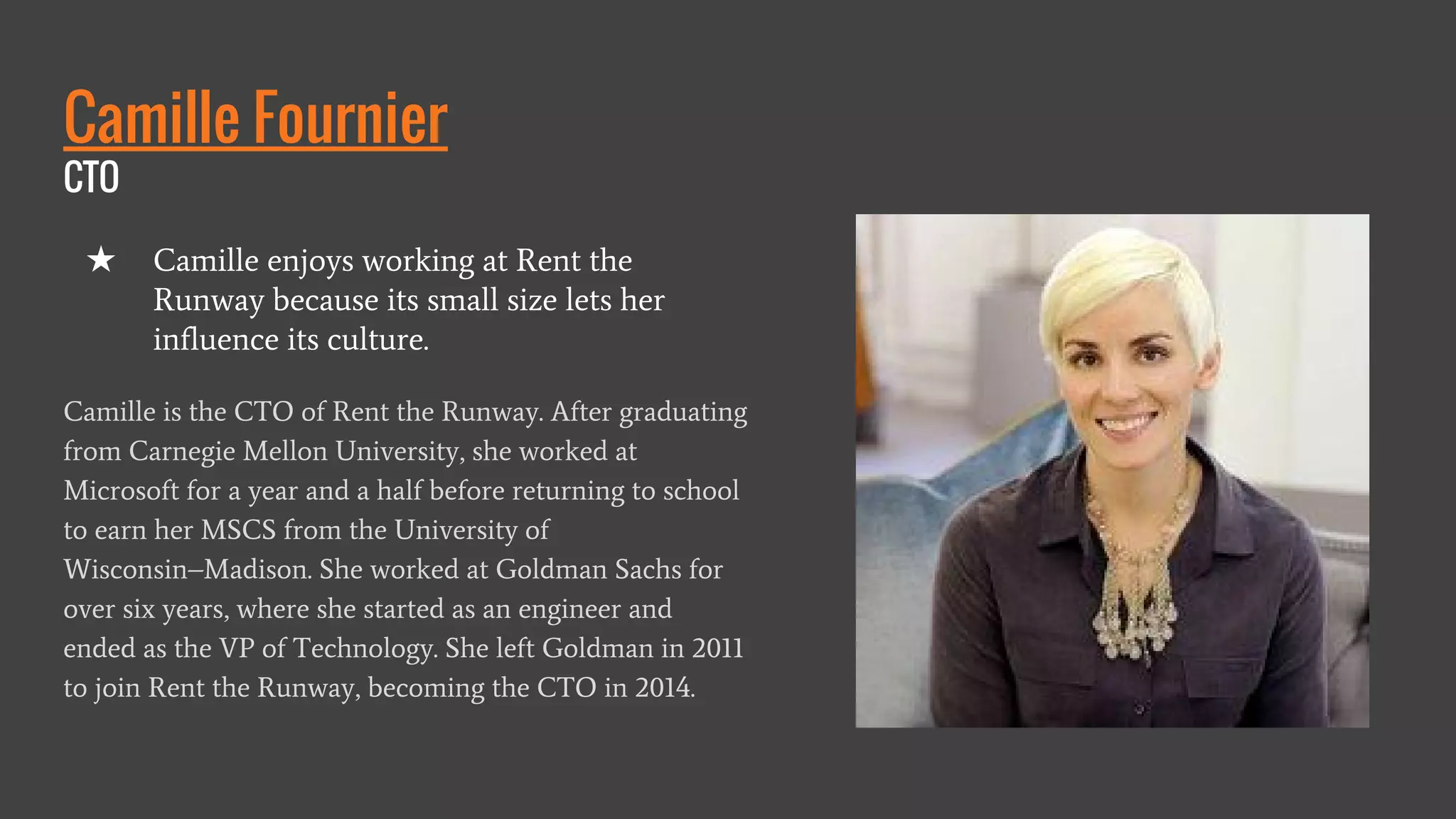 Camille Fournier
CTO
Camille is the CTO of Rent the Runway. After graduating
from Carnegie Mellon University, she worked at
Microsoft for a year and a half before returning to school
to earn her MSCS from the University of
Wisconsin–Madison. She worked at Goldman Sachs for
over six years, where she started as an engineer and
ended as the VP of Technology. She left Goldman in 2011
to join Rent the Runway, becoming the CTO in 2014.
★ Camille enjoys working at Rent the
Runway because its small size lets her
influence its culture.
 