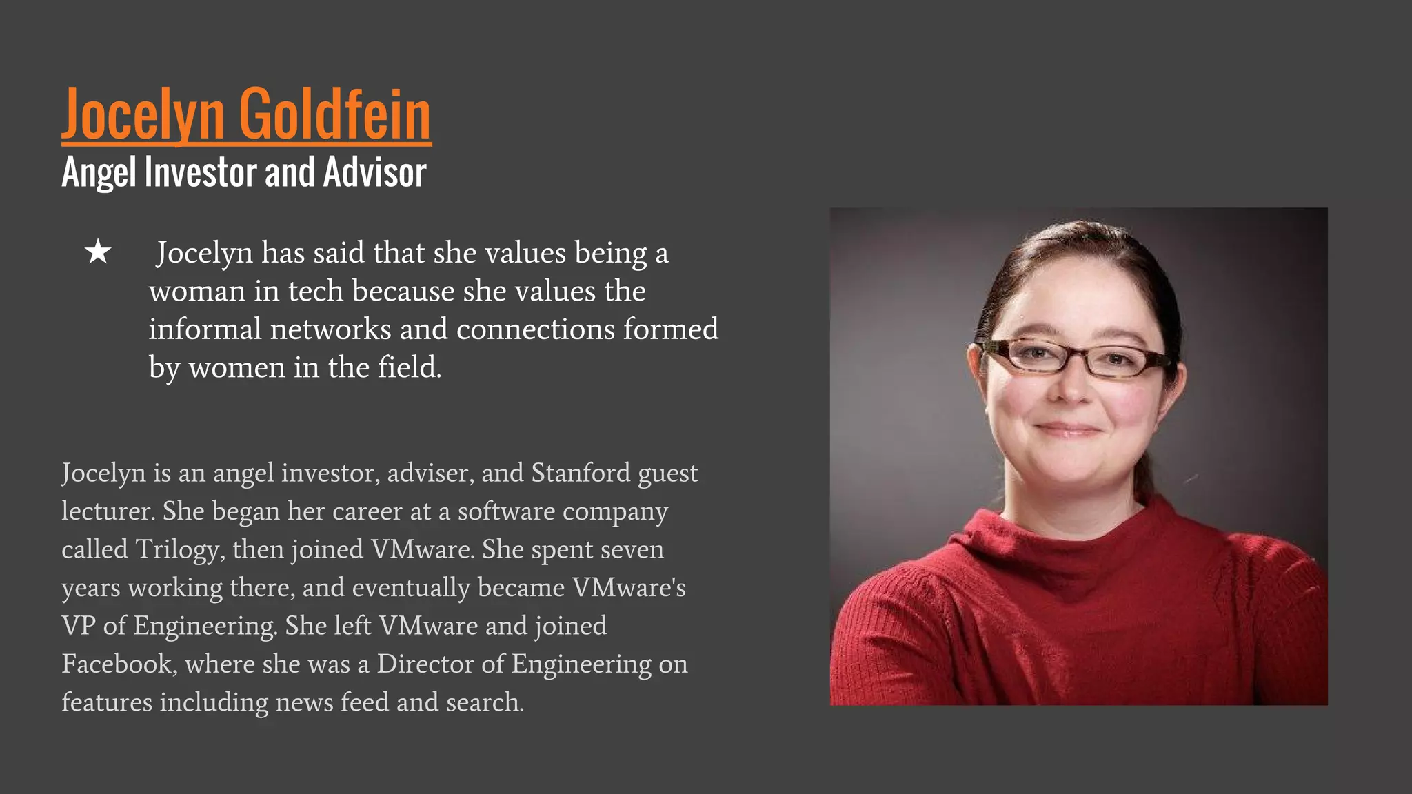 Jocelyn Goldfein
Angel Investor and Advisor
Jocelyn is an angel investor, adviser, and Stanford guest
lecturer. She began her career at a software company
called Trilogy, then joined VMware. She spent seven
years working there, and eventually became VMware's
VP of Engineering. She left VMware and joined
Facebook, where she was a Director of Engineering on
features including news feed and search.
★ Jocelyn has said that she values being a
woman in tech because she values the
informal networks and connections formed
by women in the field.
 