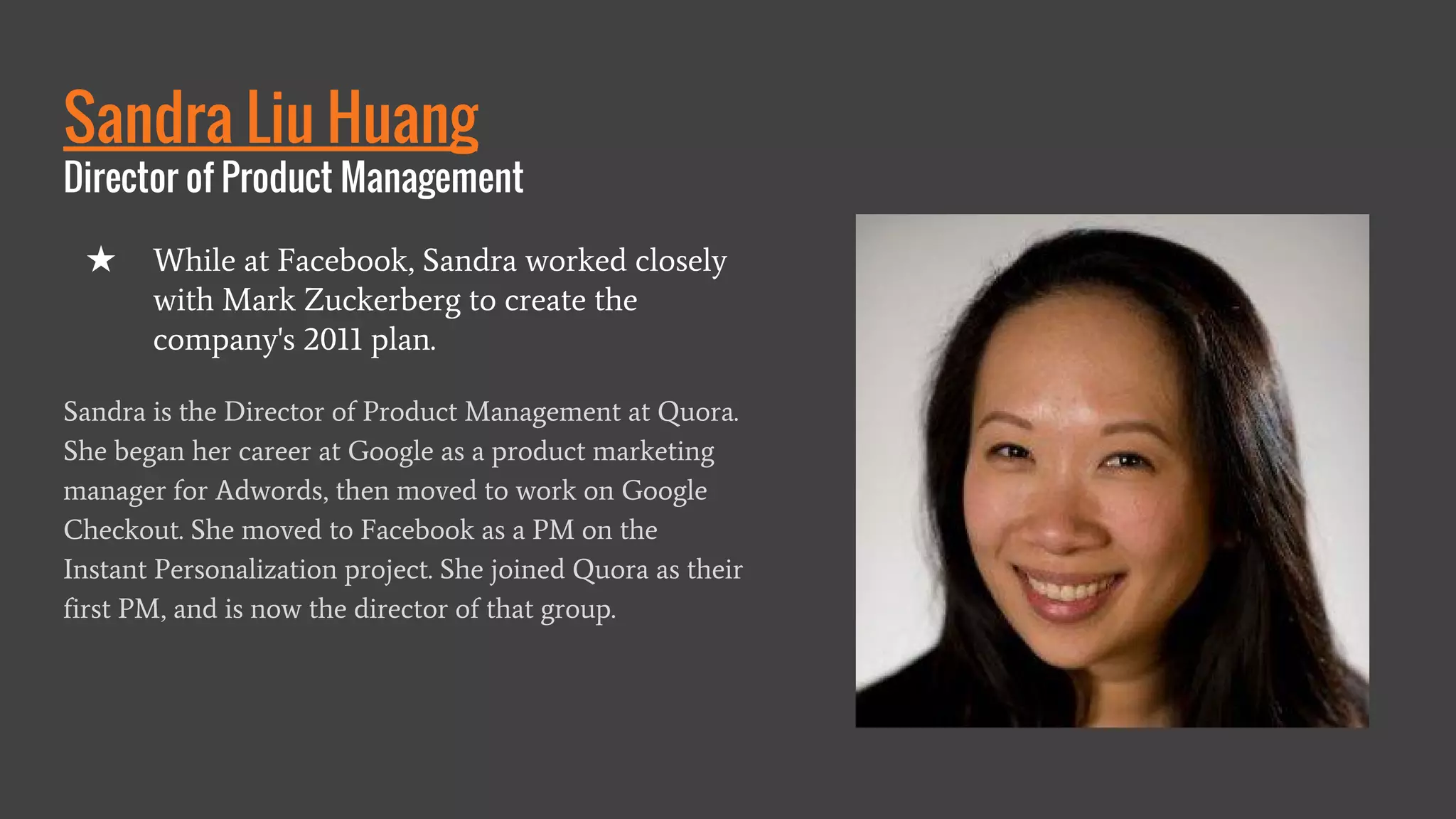 Sandra Liu Huang
Director of Product Management
Sandra is the Director of Product Management at Quora.
She began her career at Google as a product marketing
manager for Adwords, then moved to work on Google
Checkout. She moved to Facebook as a PM on the
Instant Personalization project. She joined Quora as their
first PM, and is now the director of that group.
★ While at Facebook, Sandra worked closely
with Mark Zuckerberg to create the
company's 2011 plan.
 