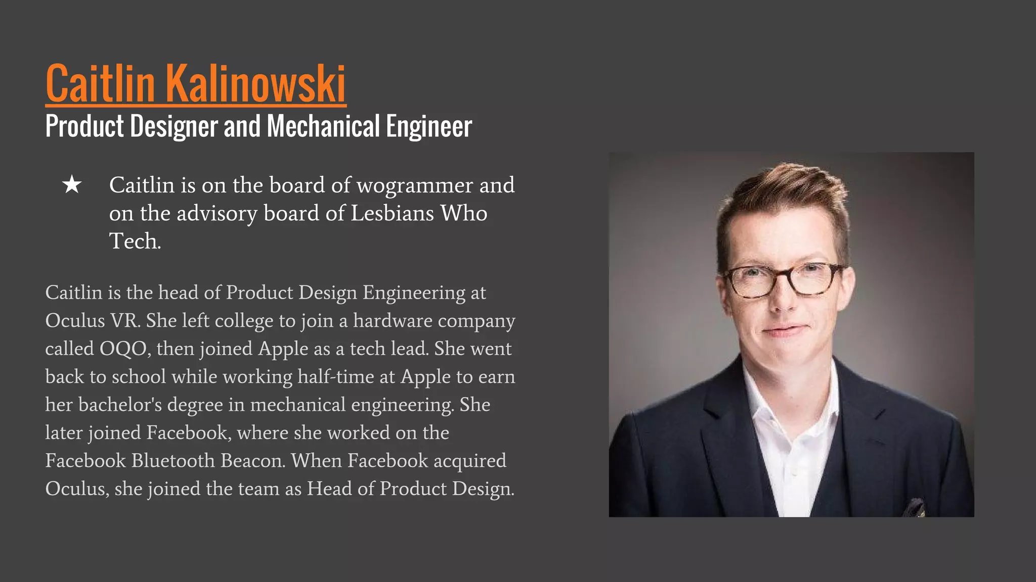 Caitlin Kalinowski
Product Designer and Mechanical Engineer
Caitlin is the head of Product Design Engineering at
Oculus VR. She left college to join a hardware company
called OQO, then joined Apple as a tech lead. She went
back to school while working half-time at Apple to earn
her bachelor's degree in mechanical engineering. She
later joined Facebook, where she worked on the
Facebook Bluetooth Beacon. When Facebook acquired
Oculus, she joined the team as Head of Product Design.
★ Caitlin is on the board of wogrammer and
on the advisory board of Lesbians Who
Tech.
 