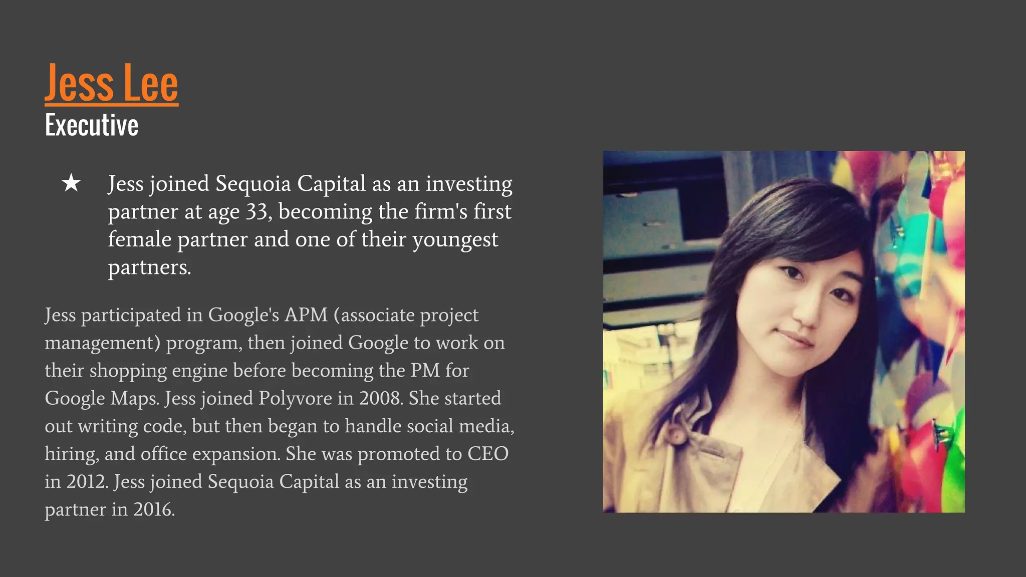 Jess Lee
Executive
Jess participated in Google's APM (associate project
management) program, then joined Google to work on
their shopping engine before becoming the PM for
Google Maps. Jess joined Polyvore in 2008. She started
out writing code, but then began to handle social media,
hiring, and office expansion. She was promoted to CEO
in 2012. Jess joined Sequoia Capital as an investing
partner in 2016.
★ Jess joined Sequoia Capital as an investing
partner at age 33, becoming the firm's first
female partner and one of their youngest
partners.
 