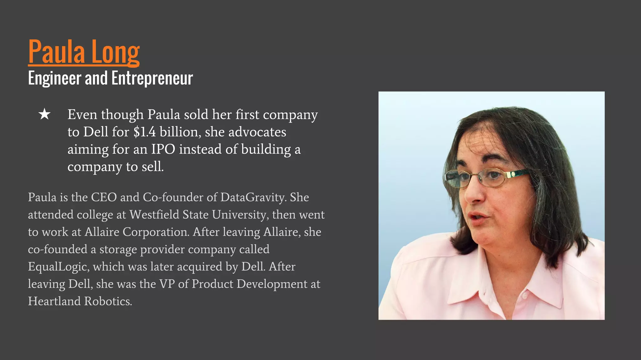 Paula Long
Engineer and Entrepreneur
Paula is the CEO and Co-founder of DataGravity. She
attended college at Westfield State University, then went
to work at Allaire Corporation. After leaving Allaire, she
co-founded a storage provider company called
EqualLogic, which was later acquired by Dell. After
leaving Dell, she was the VP of Product Development at
Heartland Robotics.
★ Even though Paula sold her first company
to Dell for $1.4 billion, she advocates
aiming for an IPO instead of building a
company to sell.
 