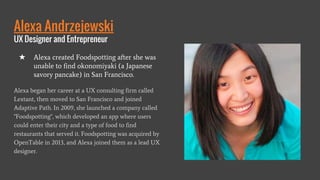 Alexa Andrzejewski
UX Designer and Entrepreneur
Alexa began her career at a UX consulting firm called
Lextant, then moved to San Francisco and joined
Adaptive Path. In 2009, she launched a company called
"Foodspotting", which developed an app where users
could enter their city and a type of food to find
restaurants that served it. Foodspotting was acquired by
OpenTable in 2013, and Alexa joined them as a lead UX
designer.
★ Alexa created Foodspotting after she was
unable to find okonomiyaki (a Japanese
savory pancake) in San Francisco.
 