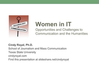 Women in IT
                      Opportunities and Challenges to
                      Communication and the Humanities


Cindy Royal, Ph.D.
School of Journalism and Mass Communication
Texas State University
cindyroyal.com
Find this presentation at slideshare.net/cindyroyal
 