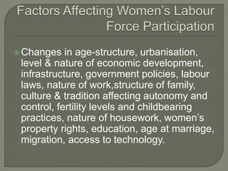 Changes in age-structure, urbanisation, 
level & nature of economic development, 
infrastructure, government policies, labour 
laws, nature of work,structure of family, 
culture & tradition affecting autonomy and 
control, fertility levels and childbearing 
practices, nature of housework, women’s 
property rights, education, age at marriage, 
migration, access to technology. 
 