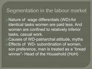 Nature of wage differentials (WD)-for 
identical tasks women are paid less. And 
women are confined to relatively inferior 
tasks, casual work. 
Causes of WD-patriarchal attitude, myths 
Effects of WD- subordination of women, 
son preference, man is treated as a “bread 
winner”- Head of the Household (HoH) 
 