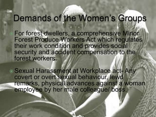  For forest dwellers, a comprehensive Minor 
Forest Produce Workers Act which regulates 
their work condition and provides social 
security and accident compensation to the 
forest workers. 
 Sexual Harassment at Workplace act- Any 
covert or overt sexual behaviour, lewd 
remarks, physical advances against a woman 
employee by her male colleague/ boss. 
 