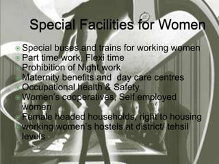  Special buses and trains for working women 
 Part time work, Flexi time 
 Prohibition of Night work 
 Maternity benefits and day care centres 
 Occupational health & Safety 
 Women’s cooperatives, Self employed 
women 
 Female headed households, right to housing 
 working women’s hostels at district/ tehsil 
levels 
 