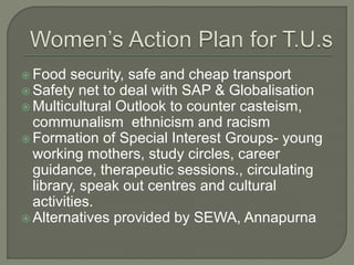  Food security, safe and cheap transport 
 Safety net to deal with SAP & Globalisation 
 Multicultural Outlook to counter casteism, 
communalism ethnicism and racism 
 Formation of Special Interest Groups- young 
working mothers, study circles, career 
guidance, therapeutic sessions., circulating 
library, speak out centres and cultural 
activities. 
 Alternatives provided by SEWA, Annapurna 
 