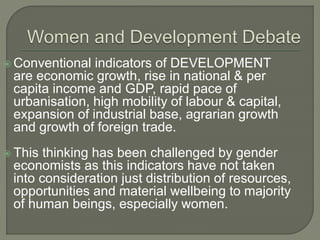  Conventional indicators of DEVELOPMENT 
are economic growth, rise in national & per 
capita income and GDP, rapid pace of 
urbanisation, high mobility of labour & capital, 
expansion of industrial base, agrarian growth 
and growth of foreign trade. 
 This thinking has been challenged by gender 
economists as this indicators have not taken 
into consideration just distribution of resources, 
opportunities and material wellbeing to majority 
of human beings, especially women. 
 