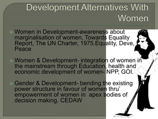 Women in Development-awareness about 
marginalisation of women, Towards Equality 
Report, The UN Charter, 1975.Equality, Deve, 
Peace 
Women & Development- integration of women in 
the mainstream through Education, health and 
economic development of women- NPP, GOI. 
 Gender & Development- bending the existing 
power structure in favour of women thru’ 
empowerment of women in apex bodies of 
decision making. CEDAW 
 