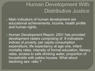 Main indicators of human development are 
educational achievements, income, health profile 
and human rights. 
 Human Development Report, 2001 has provided 
development radars comprising of 8 indicators-indices 
of poverty, per capita consumption 
expenditure, life expectancy at age one, infant 
mortality rates, intensity of formal education, literacy 
rates, access to safe drinking water, proportion of 
households with pakka houses. What about 
declining sex- ratio ? 
 