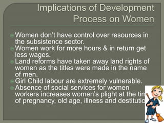 Women don’t have control over resources in 
the subsistence sector. 
Women work for more hours & in return get 
less wages. 
 Land reforms have taken away land rights of 
women as the titles were made in the name 
of men. 
 Girl Child labour are extremely vulnerable. 
 Absence of social services for women 
workers increases women’s plight at the time 
of pregnancy, old age, illness and destitution. 
 