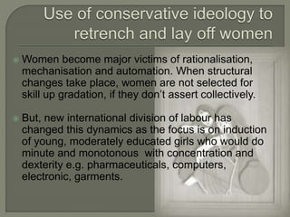 Women become major victims of rationalisation, 
mechanisation and automation. When structural 
changes take place, women are not selected for 
skill up gradation, if they don’t assert collectively. 
 But, new international division of labour has 
changed this dynamics as the focus is on induction 
of young, moderately educated girls who would do 
minute and monotonous with concentration and 
dexterity e.g. pharmaceuticals, computers, 
electronic, garments. 
 