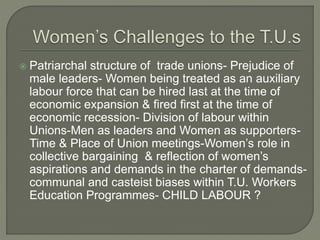  Patriarchal structure of trade unions- Prejudice of 
male leaders- Women being treated as an auxiliary 
labour force that can be hired last at the time of 
economic expansion & fired first at the time of 
economic recession- Division of labour within 
Unions-Men as leaders and Women as supporters- 
Time & Place of Union meetings-Women’s role in 
collective bargaining & reflection of women’s 
aspirations and demands in the charter of demands-communal 
and casteist biases within T.U. Workers 
Education Programmes- CHILD LABOUR ? 
 