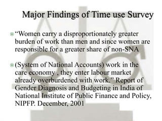  “Women carry a disproportionately greater 
burden of work than men and since women are 
responsible for a greater share of non-SNA 
(System of National Accounts) work in the 
care economy , they enter labour market 
already overburdened with work.” Report of 
Gender Diagnosis and Budgeting in India of 
National Institute of Public Finance and Policy, 
NIPFP. December, 2001 
 