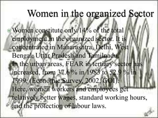 Women constitute only 14% of the total 
employment in the organized sector. It is 
concentrated in Maharashtra, Delhi, West 
Bengal, Uttar Pradesh and Tamilnadu. 
In the urban areas, FEAR in tertiary sector has 
increased, from 37.6 % in 1983 to 52.9 % in 
1999. (Economic Survey, 2002, GOI). 
Here, women workers and employees get 
relatively better wages, standard working hours, 
and the protection of labour laws. 
 