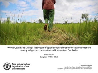 Women, Land and Kinship: the impact of agrarian transformation on customary tenure
among Indigenous communities in Northeastern Cambodia
Clara Mi Young Park
Gender Rural and Social Development Officer
Food and Agricultural Organization of the United Nations
Land Forum
Bangkok, 29 May 2018
 