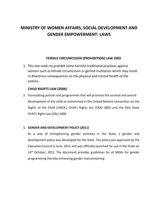 MINISTRY OF WOMEN AFFAIRS, SOCIAL DEVELOPMENT AND
GENDER EMPOWERMENT: LAWS
FEMALE CIRCUMCISION (PROHIBITION) LAW 2002
1. This law seeks to prohibit some harmful traditional practices against
women such as female circumcision or genital mutilation which may result
in disastrous consequences on the physical and mental health of the
victims.
CHILD RIGHTS LAW (2006)
2. Formulating policies and programmes that will promote the survival and overall
Development of the child as entrenched in the United Nations convention on the
Rights of the Child (UNCR,) Child’s Rights Act (CRA) 2003 and the Ekiti State
Child’s Right Law (CRL) 2006
3. GENDER AND DEVELOPMENT POLICY (2011)
As a way of strengthening gender activities in the State, a gender and
development policy was developed for the State. The policy was approved by the
Executive Council in June, 2011 and was officially launched for use in the State on
14th
October, 2011. The document provides guidelines for all MDAs for gender
programming thereby enhancing gender mainstreaming.
 