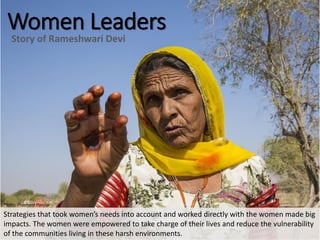 Women Leaders
Story of Rameshwari Devi
Strategies that took women’s needs into account and worked directly with the women made big
impacts. The women were empowered to take charge of their lives and reduce the vulnerability
of the communities living in these harsh environments.
Photo: Prashant Panjiar
 